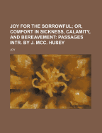Joy for the Sorrowful; Or, Comfort in Sickness, Calamity, and Bereavement: Passages Intr. by J. MCC. Husey
