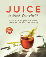 Juice to Boost Your Health: Fruit and Vegetable Juice Recipes for your Wellbeing