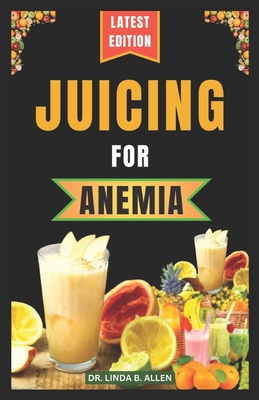 Juicing for Anemia: 40 Nourishing and Nutrient-Rich Homemade Juice Blend Recipes for People with Anemia - B Allen, Linda, Dr.