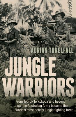 Jungle Warriors: From Tobruk to Kokoda and beyond, how the Australian Army became the world's most deadly jungle fighting force - Threlfall, Adrian