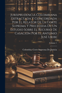 Jurisprudencia Colombiana Extractada Y Concordada Por El Relator de la Corte Suprema Y Precedida de Un Estudio Sobre El Recurso de Casaci?n Por El Antonio Jus? Uribe; Volume 1