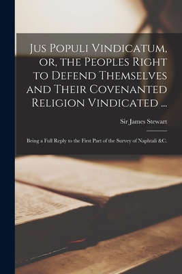 Jus Populi Vindicatum, or, the Peoples Right to Defend Themselves and Their Covenanted Religion Vindicated ...: Being a Full Reply to the First Part of the Survey of Naphtali &c. - Stewart, James, Sir (Creator)