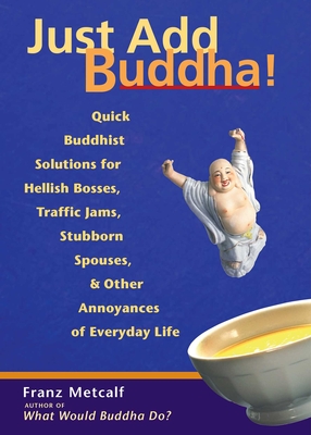 Just Add Buddha!: Quick Buddhist Solutions for Hellish Bosses, Traffic Jams, Stubborn Spouses, and Other Annoyances of Everyday Life - Metcalf, Franz