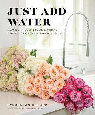 Just Add Water: Easy Techniques and Everyday Ideas for Inspiring Flower Arrangements - Bigony, Cynthia Gaylin, and Johnson, Vivian (Photographer)