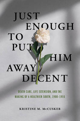 Just Enough to Put Him Away Decent: Death Care, Life Extension, and the Making of a Healthier South, 1900-1955 - McCusker, Kristine M