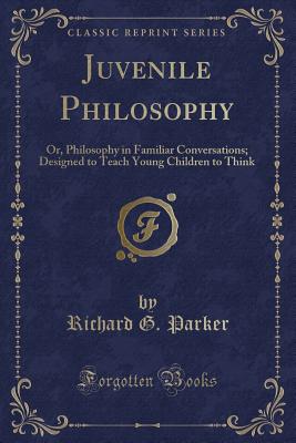 Juvenile Philosophy: Or, Philosophy in Familiar Conversations; Designed to Teach Young Children to Think (Classic Reprint) - Parker, Richard G