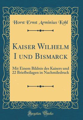 Kaiser Wilhelm I Und Bismarck: Mit Einem Bildnis Des Kaisers Und 22 Briefbeilagen in Nachmiledruck (Classic Reprint) - Kohl, Horst Ernst Arminius