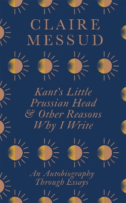 Kant's Little Prussian Head and Other Reasons Why I Write: An Autobiography Through Essays - Messud, Claire