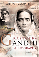 Kasturba Gandhi: A Biography: The Woman Who Inspired a Mahatma and Rebirthed the Role of Wife, Motherhood and Women in India's Freedom Movement