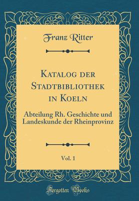 Katalog Der Stadtbibliothek in Koeln, Vol. 1: Abteilung Rh. Geschichte Und Landeskunde Der Rheinprovinz (Classic Reprint) - Ritter, Franz