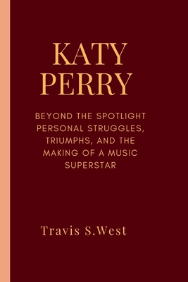 Katy Perry: Beyond the Spotlight Personal Struggles, Triumphs, and the Making of a Music Superstar - S West, Travis