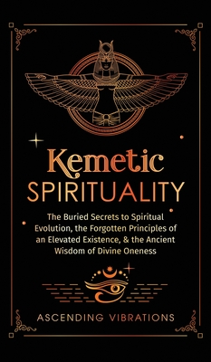 Kemetic Spirituality: The Buried Secrets to Spiritual Evolution, the Forgotten Principles of an Elevated Existence, & the Ancient Wisdom of Divine Oneness - Vibrations, Ascending