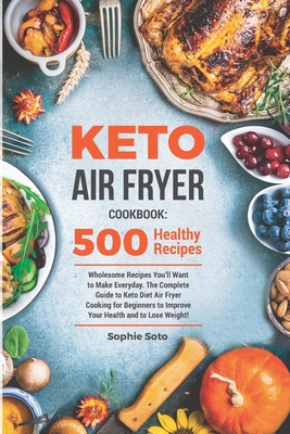 Keto Air Fryer Cookbook: 500 Wholesome Recipes You'll Want to Make Everyday. The Complete Guide to Keto Diet Air Fryer Cooking for Beginners to Improve Your Health and to Lose Weight - Soto, Sophie