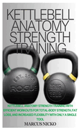 Kettlebell Anatomy Strength Training: Kettlebell Anatomy Strength Training With Efficient Workouts For Total-Body Strength, Fat Loss, And Increased Flexibility With Only A Single Tool