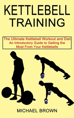 Kettlebell Training: An Introductory Guide to Getting the Most From Your Kettlebells (The Ultimate Kettlebell Workout and Diet) - Brown, Michael