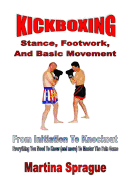 Kickboxing: Stance, Footwork, and Basic Movement: From Initiation to Knockout: Everything You Need to Know (and More) to Master the Pain Game