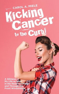 Kicking Cancer to the Curb!: A Glimpse of My Life as Seen in the Rearview Mirror and Through the Front Windshield! - Miele, Carol A