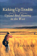 Kicking Up Trouble: Upland Bird Hunting in the West - Holt, John