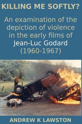 Killing Me Softly?: An Examination of the Depiction of Violence in the Early Films of Jean-Luc Godard (1960-1967) - Lawston, Andrew K