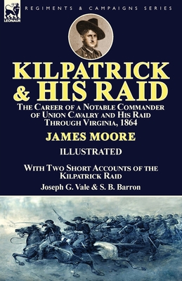 Kilpatrick and His Raid: the Career of a Notable Commander of Union Cavalry and His Raid Through Virginia, 1864, With Two Short Accounts of the Kilpatrick Raid - Moore, James, Mr., and Vale, Joseph G, and Barron, S B