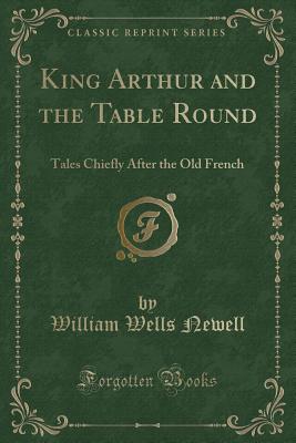 King Arthur and the Table Round: Tales Chiefly After the Old French (Classic Reprint) - Newell, William Wells