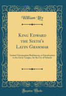 King Edward the Sixth's Latin Grammar: Latin Grammatic Rudimenta, or Introduction to the Latin Tongue, for the Use of Schools (Classic Reprint)