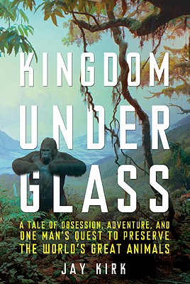 Kingdom Under Glass: A Tale of Obsession, Adventure, and One Man's Quest to Preserve the World's Great Animals - Kirk, Jay