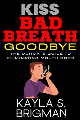 Kiss Bad Breath Goodbye: The Ultimate Guide to Eliminating Mouth Odor - S Brigman, Kayla