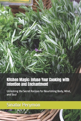 Kitchen Magic: Infuse Your Cooking with Intention and Enchantment: Unlocking the Secret Recipes for Nourishing Body, Mind, and Soul - Perymon, Sinator