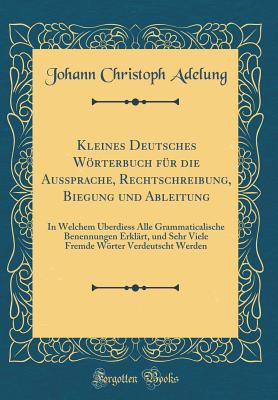 Kleines Deutsches Wrterbuch F?r Die Aussprache, Rechtschreibung, Biegung Und Ableitung: In Welchem ?berdiess Alle Grammaticalische Benennungen Erkl?rt, Und Sehr Viele Fremde Wrter Verdeutscht Werden (Classic Reprint) - Adelung, Johann Christoph