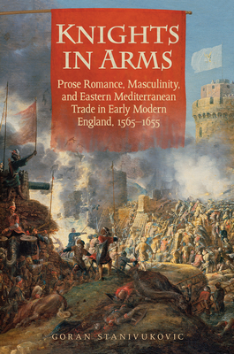 Knights in Arms: Prose Romance, Masculinity, and Eastern Mediterranean Trade in Early Modern England, 1565-1655 - Stanivukovic, Goran