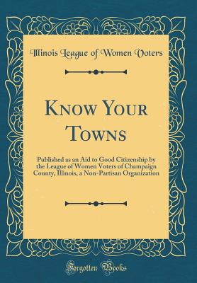 Know Your Towns: Published as an Aid to Good Citizenship by the League of Women Voters of Champaign County, Illinois, a Non-Partisan Organization (Classic Reprint) - Voters, Illinois League of Women