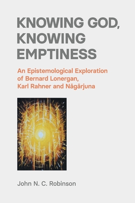Knowing God, Knowing Emptiness: An Epistemological Exploration of Bernard Lonergan, Karl Rahner and Nagarjuna - Robinson, John N C