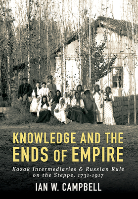 Knowledge and the Ends of Empire: Kazak Intermediaries and Russian Rule on the Steppe, 1731-1917 - Campbell, Ian W