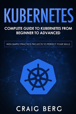 Kubernetes: Complete Guide to Kubernetes from Beginner to Advanced (With Simple Practice Projects To Perfect Your Skills) - Berg, Craig