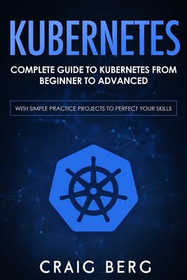 Kubernetes: Complete Guide to Kubernetes from Beginner to Advanced (With Simple Practice Projects To Perfect Your Skills) - Berg, Craig