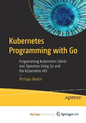 Kubernetes Programming with Go: Programming Kubernetes Clients and Operators Using Go and the Kubernetes API - Martin, Philippe