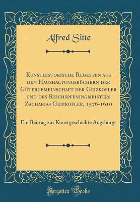 Kunsthistorische Regesten Aus Den Haushaltungsbchern Der Gtergemeinschaft Der Geizkofler Und Des Reichspfeningmeisters Zacharias Geizkofler, 1576-1610: Ein Beitrag Zur Kunstgeschichte Augsburgs (Classic Reprint) - Sitte, Alfred