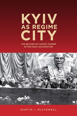 Kyiv as Regime City: The Return of Soviet Power After Nazi Occupation - Blackwell, Martin J