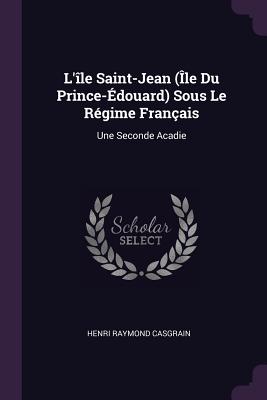 L'le Saint-Jean (le Du Prince-douard) Sous Le Rgime Franais: Une Seconde Acadie - Casgrain, Henri Raymond