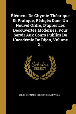 ?l?mens de Chymie Th?orique Et Pratique, R?dig?s Dans Un Nouvel Ordre, d'Apr?s Les D?couvertes Modernes, Pour Servir Aux Cours Publics de l'Acad?mie de Dijon, Volume 2... - Louis-Bernard Guyton de Morveau (Creator)