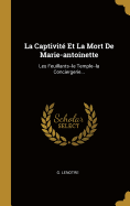 La Captivite Et La Mort de Marie-Antoinette: Les Feuillants--Le Temple--La Conciergerie...