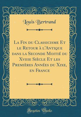 La Fin Du Classicisme Et Le Retour  l'Antique Dans La Seconde Moiti Du Xviiie Sicle Et Les Premires Annes Du Xixe, En France (Classic Reprint) - Bertrand, Louis