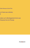 La France aux colonies; ? tudes sur le d?veloppement de la race fran?aise hors de l'Europe