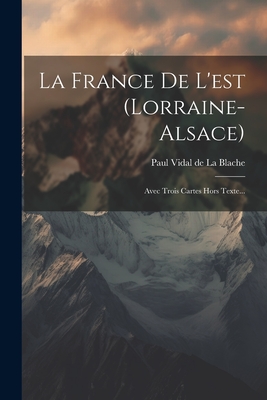 La France de L'Est (Lorraine-Alsace): Avec Trois Cartes Hors Texte... - Paul Vidal de la Blache (Creator)