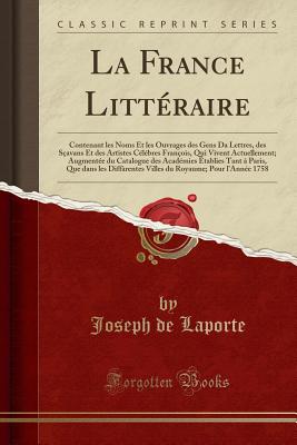 La France Litt?raire: Contenant Les Noms Et Les Ouvrages Des Gens Da Lettres, Des S?avans Et Des Artistes C?l?bres Fran?ois, Qui Vivent Actuellement; Augment?e Du Catalogue Des Acad?mies ?tablies Tant ? Paris, Que Dans Les Diff?rentes Villes Du - Laporte, Joseph De