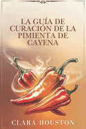 La Gua de Curacin de la Pimienta de Cayena: Descubra los secretos de una salud vibrante, una curacin natural y una energa diaria