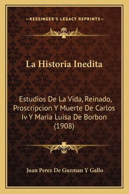 La Historia Inedita: Estudios De La Vida, Reinado, Proscripcion Y Muerte De Carlos Iv Y Maria Luisa De Borbon (1908) - Gallo, Juan Perez De Guzman y