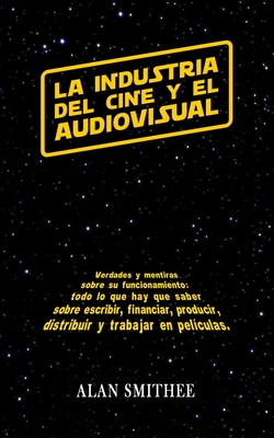 La Industria del Cine y El Audiovisual: Verdades y Mentiras Sobre Su Funcionamiento: Todo Lo Que Hay Que Saber Sobre Escribir, Financiar, Producir, Distribuir y Trabajar En Peliculas. (Libros de Cine) - Smithee, Alan