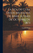 La Isla De Cuba Desde Mediados De Abril  Fines De Octubre De 1873